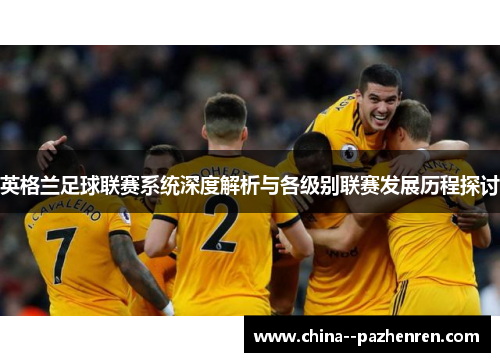 英格兰足球联赛系统深度解析与各级别联赛发展历程探讨 英格兰足球联赛系统深度解析与各级别联赛发展历程探讨