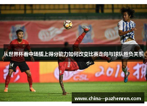 从世界杯看中场插上得分能力如何改变比赛走向与球队胜负关系 从世界杯看中场插上得分能力如何改变比赛走向与球队胜负关系