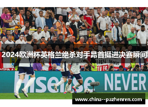 2024欧洲杯英格兰绝杀对手昂首挺进决赛瞬间 2024欧洲杯英格兰绝杀对手昂首挺进决赛瞬间